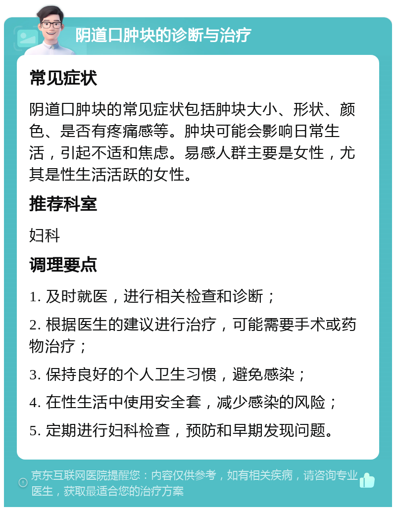 阴道口肿块的诊断与治疗 常见症状 阴道口肿块的常见症状包括肿块大小、形状、颜色、是否有疼痛感等。肿块可能会影响日常生活，引起不适和焦虑。易感人群主要是女性，尤其是性生活活跃的女性。 推荐科室 妇科 调理要点 1. 及时就医，进行相关检查和诊断； 2. 根据医生的建议进行治疗，可能需要手术或药物治疗； 3. 保持良好的个人卫生习惯，避免感染； 4. 在性生活中使用安全套，减少感染的风险； 5. 定期进行妇科检查，预防和早期发现问题。