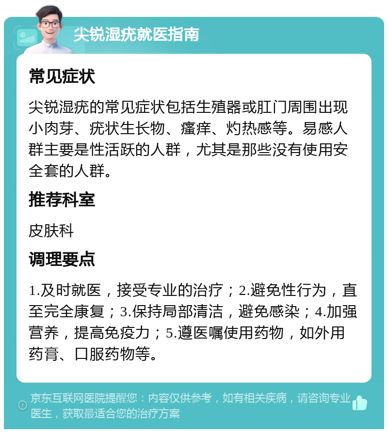 尖锐湿疣就医指南 常见症状 尖锐湿疣的常见症状包括生殖器或肛门周围出现小肉芽、疣状生长物、瘙痒、灼热感等。易感人群主要是性活跃的人群，尤其是那些没有使用安全套的人群。 推荐科室 皮肤科 调理要点 1.及时就医，接受专业的治疗；2.避免性行为，直至完全康复；3.保持局部清洁，避免感染；4.加强营养，提高免疫力；5.遵医嘱使用药物，如外用药膏、口服药物等。