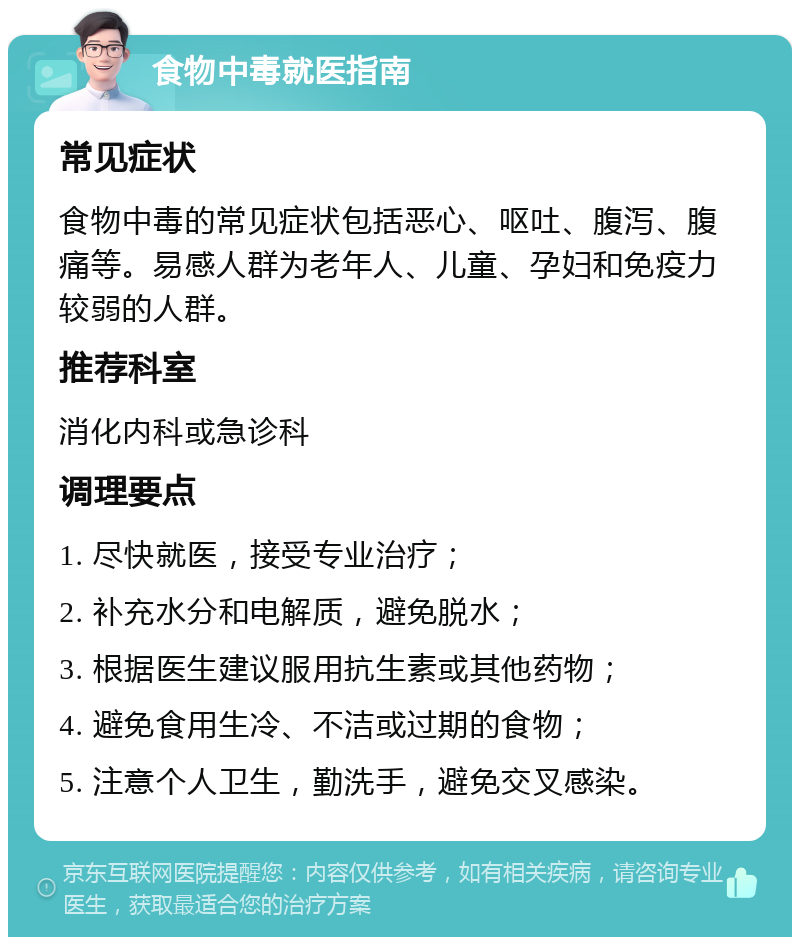 食物中毒就医指南 常见症状 食物中毒的常见症状包括恶心、呕吐、腹泻、腹痛等。易感人群为老年人、儿童、孕妇和免疫力较弱的人群。 推荐科室 消化内科或急诊科 调理要点 1. 尽快就医，接受专业治疗； 2. 补充水分和电解质，避免脱水； 3. 根据医生建议服用抗生素或其他药物； 4. 避免食用生冷、不洁或过期的食物； 5. 注意个人卫生，勤洗手，避免交叉感染。