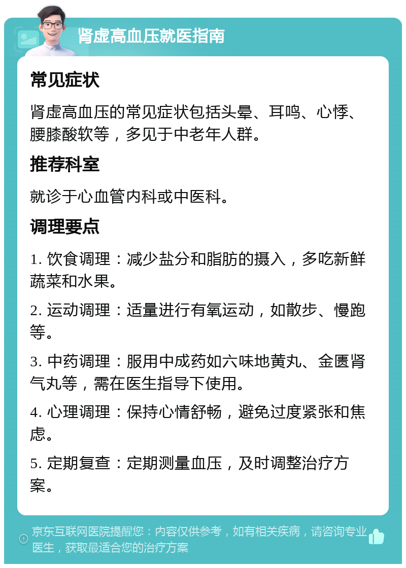 肾虚高血压就医指南 常见症状 肾虚高血压的常见症状包括头晕、耳鸣、心悸、腰膝酸软等，多见于中老年人群。 推荐科室 就诊于心血管内科或中医科。 调理要点 1. 饮食调理：减少盐分和脂肪的摄入，多吃新鲜蔬菜和水果。 2. 运动调理：适量进行有氧运动，如散步、慢跑等。 3. 中药调理：服用中成药如六味地黄丸、金匮肾气丸等，需在医生指导下使用。 4. 心理调理：保持心情舒畅，避免过度紧张和焦虑。 5. 定期复查：定期测量血压，及时调整治疗方案。