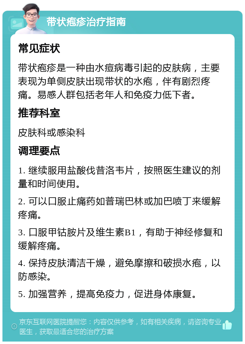 带状疱疹治疗指南 常见症状 带状疱疹是一种由水痘病毒引起的皮肤病，主要表现为单侧皮肤出现带状的水疱，伴有剧烈疼痛。易感人群包括老年人和免疫力低下者。 推荐科室 皮肤科或感染科 调理要点 1. 继续服用盐酸伐昔洛韦片，按照医生建议的剂量和时间使用。 2. 可以口服止痛药如普瑞巴林或加巴喷丁来缓解疼痛。 3. 口服甲钴胺片及维生素B1，有助于神经修复和缓解疼痛。 4. 保持皮肤清洁干燥，避免摩擦和破损水疱，以防感染。 5. 加强营养，提高免疫力，促进身体康复。