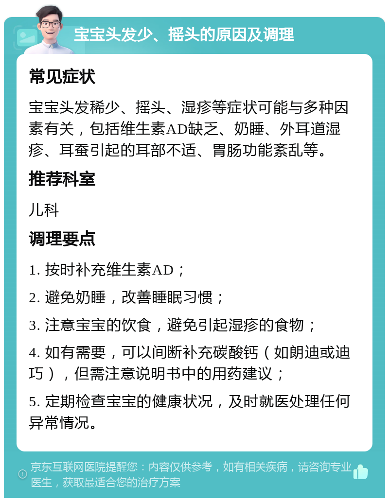 宝宝头发少、摇头的原因及调理 常见症状 宝宝头发稀少、摇头、湿疹等症状可能与多种因素有关，包括维生素AD缺乏、奶睡、外耳道湿疹、耳蚕引起的耳部不适、胃肠功能紊乱等。 推荐科室 儿科 调理要点 1. 按时补充维生素AD； 2. 避免奶睡，改善睡眠习惯； 3. 注意宝宝的饮食，避免引起湿疹的食物； 4. 如有需要，可以间断补充碳酸钙（如朗迪或迪巧），但需注意说明书中的用药建议； 5. 定期检查宝宝的健康状况，及时就医处理任何异常情况。