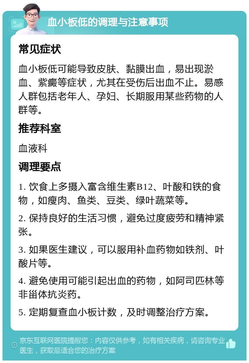 血小板低的调理与注意事项 常见症状 血小板低可能导致皮肤、黏膜出血，易出现淤血、紫癜等症状，尤其在受伤后出血不止。易感人群包括老年人、孕妇、长期服用某些药物的人群等。 推荐科室 血液科 调理要点 1. 饮食上多摄入富含维生素B12、叶酸和铁的食物，如瘦肉、鱼类、豆类、绿叶蔬菜等。 2. 保持良好的生活习惯，避免过度疲劳和精神紧张。 3. 如果医生建议，可以服用补血药物如铁剂、叶酸片等。 4. 避免使用可能引起出血的药物，如阿司匹林等非甾体抗炎药。 5. 定期复查血小板计数，及时调整治疗方案。