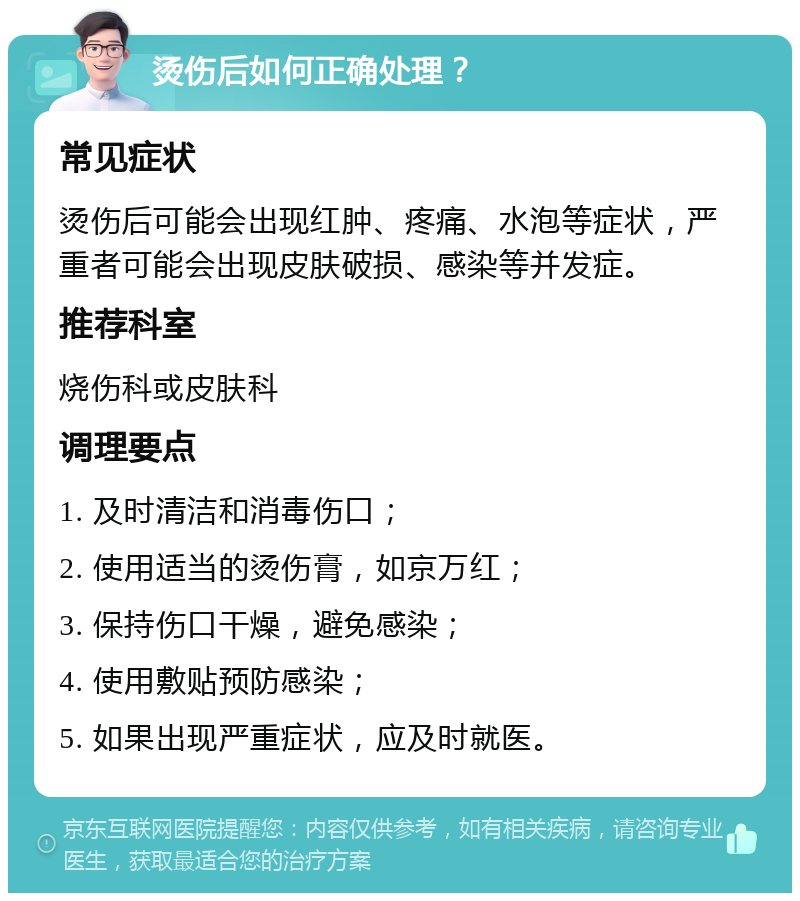 烫伤后如何正确处理？ 常见症状 烫伤后可能会出现红肿、疼痛、水泡等症状，严重者可能会出现皮肤破损、感染等并发症。 推荐科室 烧伤科或皮肤科 调理要点 1. 及时清洁和消毒伤口； 2. 使用适当的烫伤膏，如京万红； 3. 保持伤口干燥，避免感染； 4. 使用敷贴预防感染； 5. 如果出现严重症状，应及时就医。