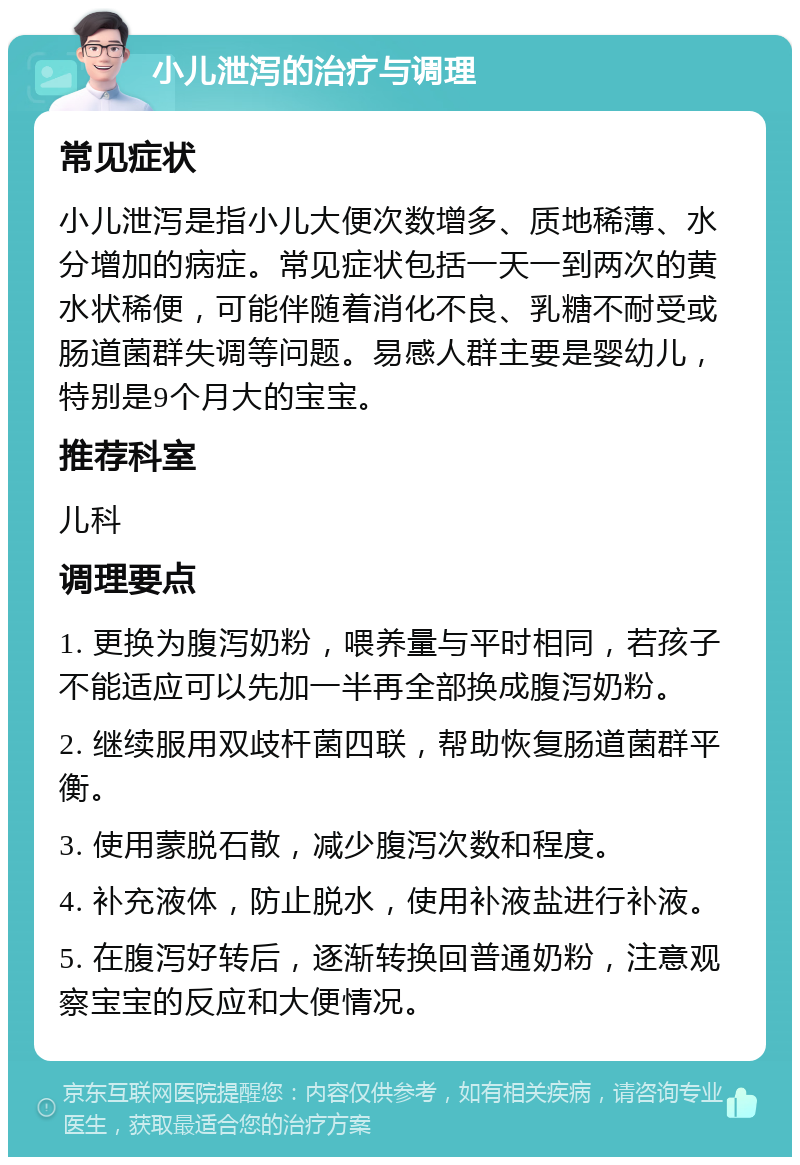 小儿泄泻的治疗与调理 常见症状 小儿泄泻是指小儿大便次数增多、质地稀薄、水分增加的病症。常见症状包括一天一到两次的黄水状稀便，可能伴随着消化不良、乳糖不耐受或肠道菌群失调等问题。易感人群主要是婴幼儿，特别是9个月大的宝宝。 推荐科室 儿科 调理要点 1. 更换为腹泻奶粉，喂养量与平时相同，若孩子不能适应可以先加一半再全部换成腹泻奶粉。 2. 继续服用双歧杆菌四联，帮助恢复肠道菌群平衡。 3. 使用蒙脱石散，减少腹泻次数和程度。 4. 补充液体，防止脱水，使用补液盐进行补液。 5. 在腹泻好转后，逐渐转换回普通奶粉，注意观察宝宝的反应和大便情况。