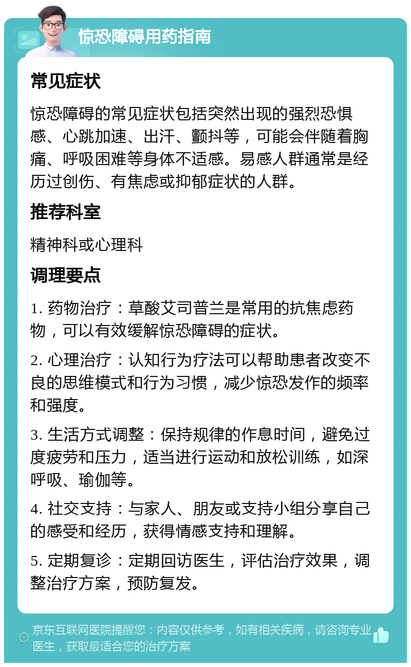 惊恐障碍用药指南 常见症状 惊恐障碍的常见症状包括突然出现的强烈恐惧感、心跳加速、出汗、颤抖等，可能会伴随着胸痛、呼吸困难等身体不适感。易感人群通常是经历过创伤、有焦虑或抑郁症状的人群。 推荐科室 精神科或心理科 调理要点 1. 药物治疗：草酸艾司普兰是常用的抗焦虑药物，可以有效缓解惊恐障碍的症状。 2. 心理治疗：认知行为疗法可以帮助患者改变不良的思维模式和行为习惯，减少惊恐发作的频率和强度。 3. 生活方式调整：保持规律的作息时间，避免过度疲劳和压力，适当进行运动和放松训练，如深呼吸、瑜伽等。 4. 社交支持：与家人、朋友或支持小组分享自己的感受和经历，获得情感支持和理解。 5. 定期复诊：定期回访医生，评估治疗效果，调整治疗方案，预防复发。