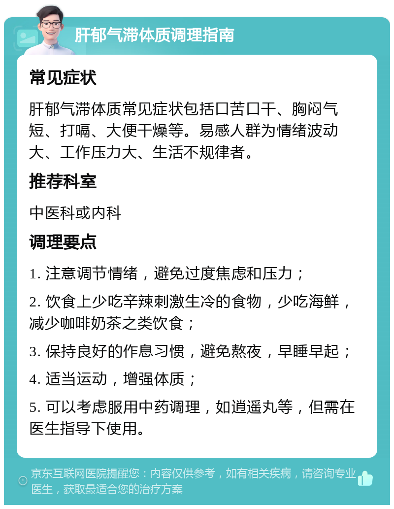 肝郁气滞体质调理指南 常见症状 肝郁气滞体质常见症状包括口苦口干、胸闷气短、打嗝、大便干燥等。易感人群为情绪波动大、工作压力大、生活不规律者。 推荐科室 中医科或内科 调理要点 1. 注意调节情绪，避免过度焦虑和压力； 2. 饮食上少吃辛辣刺激生冷的食物，少吃海鲜，减少咖啡奶茶之类饮食； 3. 保持良好的作息习惯，避免熬夜，早睡早起； 4. 适当运动，增强体质； 5. 可以考虑服用中药调理，如逍遥丸等，但需在医生指导下使用。