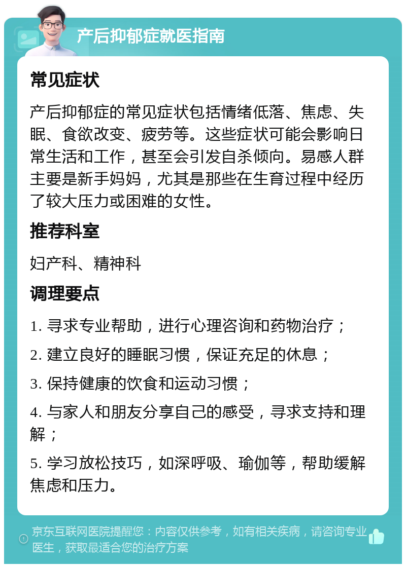 产后抑郁症就医指南 常见症状 产后抑郁症的常见症状包括情绪低落、焦虑、失眠、食欲改变、疲劳等。这些症状可能会影响日常生活和工作，甚至会引发自杀倾向。易感人群主要是新手妈妈，尤其是那些在生育过程中经历了较大压力或困难的女性。 推荐科室 妇产科、精神科 调理要点 1. 寻求专业帮助，进行心理咨询和药物治疗； 2. 建立良好的睡眠习惯，保证充足的休息； 3. 保持健康的饮食和运动习惯； 4. 与家人和朋友分享自己的感受，寻求支持和理解； 5. 学习放松技巧，如深呼吸、瑜伽等，帮助缓解焦虑和压力。