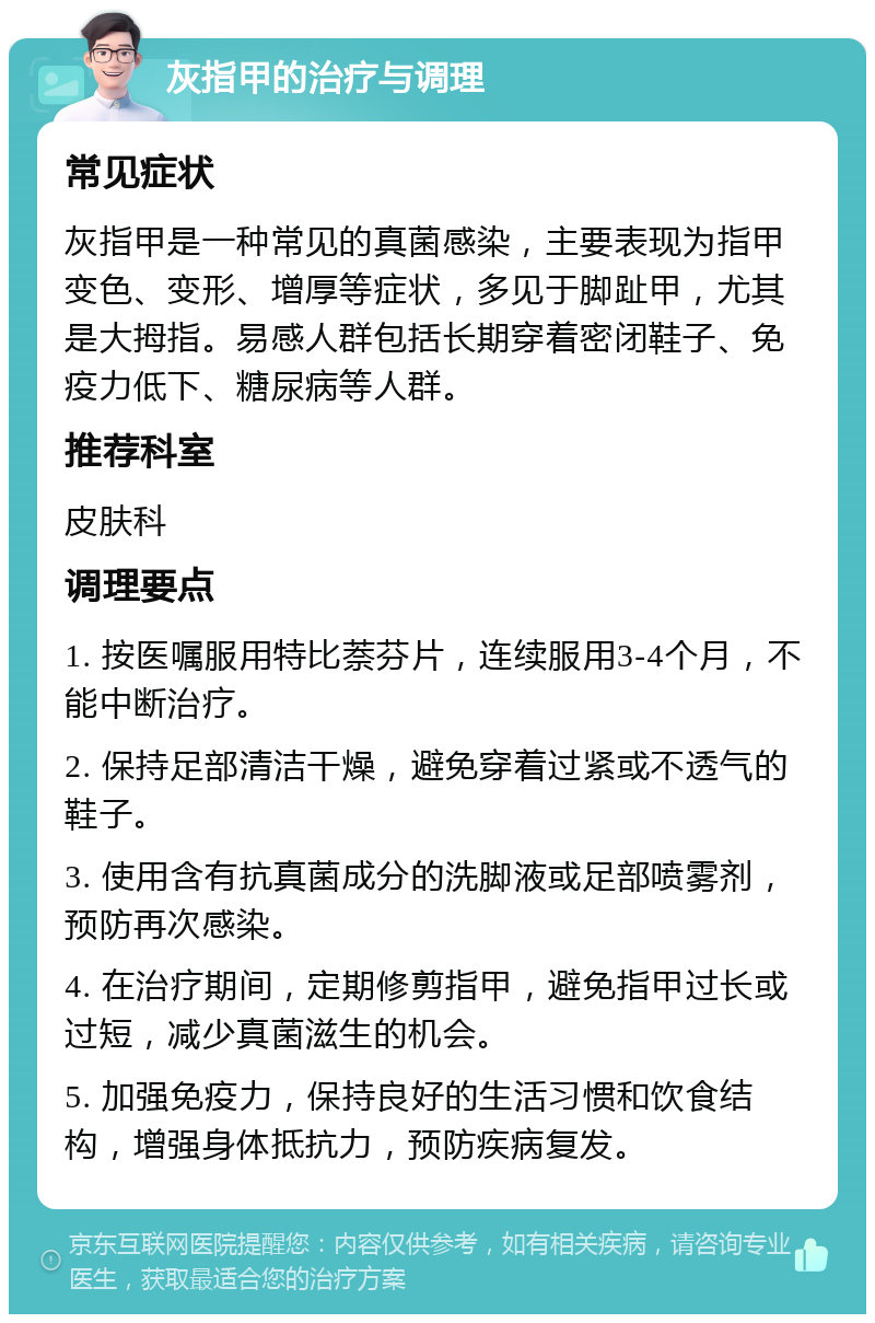 灰指甲的治疗与调理 常见症状 灰指甲是一种常见的真菌感染，主要表现为指甲变色、变形、增厚等症状，多见于脚趾甲，尤其是大拇指。易感人群包括长期穿着密闭鞋子、免疫力低下、糖尿病等人群。 推荐科室 皮肤科 调理要点 1. 按医嘱服用特比萘芬片，连续服用3-4个月，不能中断治疗。 2. 保持足部清洁干燥，避免穿着过紧或不透气的鞋子。 3. 使用含有抗真菌成分的洗脚液或足部喷雾剂，预防再次感染。 4. 在治疗期间，定期修剪指甲，避免指甲过长或过短，减少真菌滋生的机会。 5. 加强免疫力，保持良好的生活习惯和饮食结构，增强身体抵抗力，预防疾病复发。