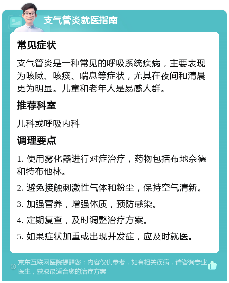 支气管炎就医指南 常见症状 支气管炎是一种常见的呼吸系统疾病，主要表现为咳嗽、咳痰、喘息等症状，尤其在夜间和清晨更为明显。儿童和老年人是易感人群。 推荐科室 儿科或呼吸内科 调理要点 1. 使用雾化器进行对症治疗，药物包括布地奈德和特布他林。 2. 避免接触刺激性气体和粉尘，保持空气清新。 3. 加强营养，增强体质，预防感染。 4. 定期复查，及时调整治疗方案。 5. 如果症状加重或出现并发症，应及时就医。