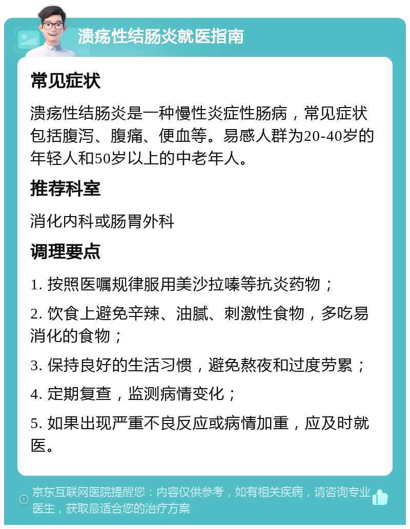 溃疡性结肠炎就医指南 常见症状 溃疡性结肠炎是一种慢性炎症性肠病，常见症状包括腹泻、腹痛、便血等。易感人群为20-40岁的年轻人和50岁以上的中老年人。 推荐科室 消化内科或肠胃外科 调理要点 1. 按照医嘱规律服用美沙拉嗪等抗炎药物； 2. 饮食上避免辛辣、油腻、刺激性食物，多吃易消化的食物； 3. 保持良好的生活习惯，避免熬夜和过度劳累； 4. 定期复查，监测病情变化； 5. 如果出现严重不良反应或病情加重，应及时就医。