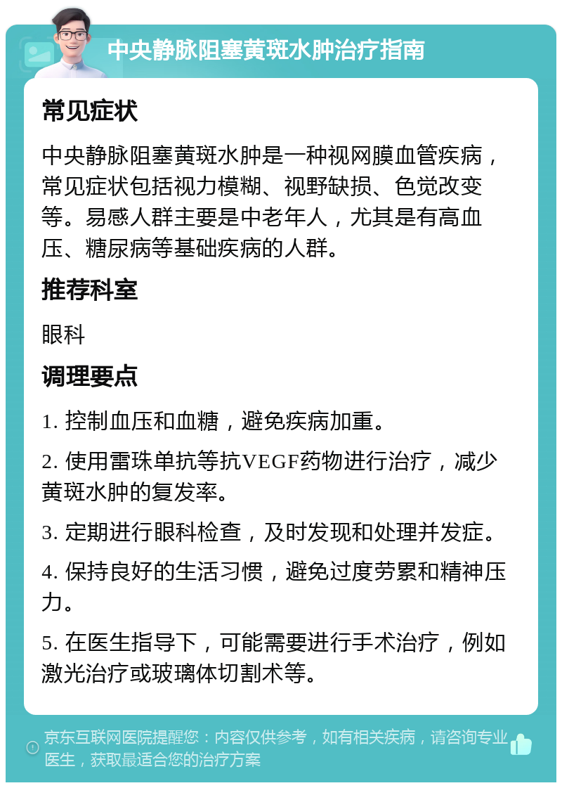 中央静脉阻塞黄斑水肿治疗指南 常见症状 中央静脉阻塞黄斑水肿是一种视网膜血管疾病，常见症状包括视力模糊、视野缺损、色觉改变等。易感人群主要是中老年人，尤其是有高血压、糖尿病等基础疾病的人群。 推荐科室 眼科 调理要点 1. 控制血压和血糖，避免疾病加重。 2. 使用雷珠单抗等抗VEGF药物进行治疗，减少黄斑水肿的复发率。 3. 定期进行眼科检查，及时发现和处理并发症。 4. 保持良好的生活习惯，避免过度劳累和精神压力。 5. 在医生指导下，可能需要进行手术治疗，例如激光治疗或玻璃体切割术等。