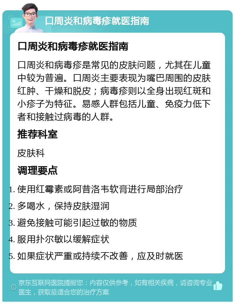 口周炎和病毒疹就医指南 口周炎和病毒疹就医指南 口周炎和病毒疹是常见的皮肤问题，尤其在儿童中较为普遍。口周炎主要表现为嘴巴周围的皮肤红肿、干燥和脱皮；病毒疹则以全身出现红斑和小疹子为特征。易感人群包括儿童、免疫力低下者和接触过病毒的人群。 推荐科室 皮肤科 调理要点 使用红霉素或阿昔洛韦软膏进行局部治疗 多喝水，保持皮肤湿润 避免接触可能引起过敏的物质 服用扑尔敏以缓解症状 如果症状严重或持续不改善，应及时就医