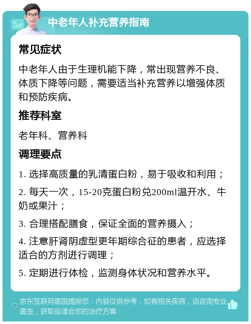 中老年人补充营养指南 常见症状 中老年人由于生理机能下降，常出现营养不良、体质下降等问题，需要适当补充营养以增强体质和预防疾病。 推荐科室 老年科、营养科 调理要点 1. 选择高质量的乳清蛋白粉，易于吸收和利用； 2. 每天一次，15-20克蛋白粉兑200ml温开水、牛奶或果汁； 3. 合理搭配膳食，保证全面的营养摄入； 4. 注意肝肾阴虚型更年期综合征的患者，应选择适合的方剂进行调理； 5. 定期进行体检，监测身体状况和营养水平。