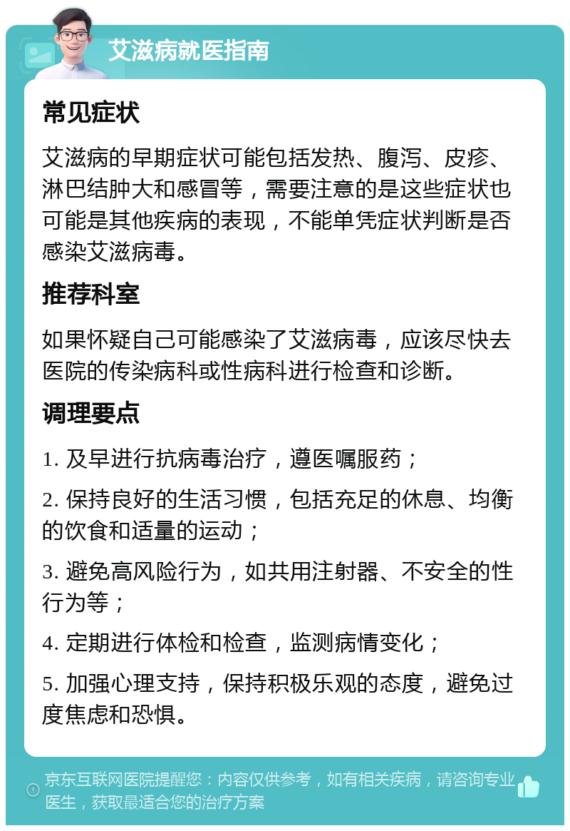 艾滋病就医指南 常见症状 艾滋病的早期症状可能包括发热、腹泻、皮疹、淋巴结肿大和感冒等，需要注意的是这些症状也可能是其他疾病的表现，不能单凭症状判断是否感染艾滋病毒。 推荐科室 如果怀疑自己可能感染了艾滋病毒，应该尽快去医院的传染病科或性病科进行检查和诊断。 调理要点 1. 及早进行抗病毒治疗，遵医嘱服药； 2. 保持良好的生活习惯，包括充足的休息、均衡的饮食和适量的运动； 3. 避免高风险行为，如共用注射器、不安全的性行为等； 4. 定期进行体检和检查，监测病情变化； 5. 加强心理支持，保持积极乐观的态度，避免过度焦虑和恐惧。