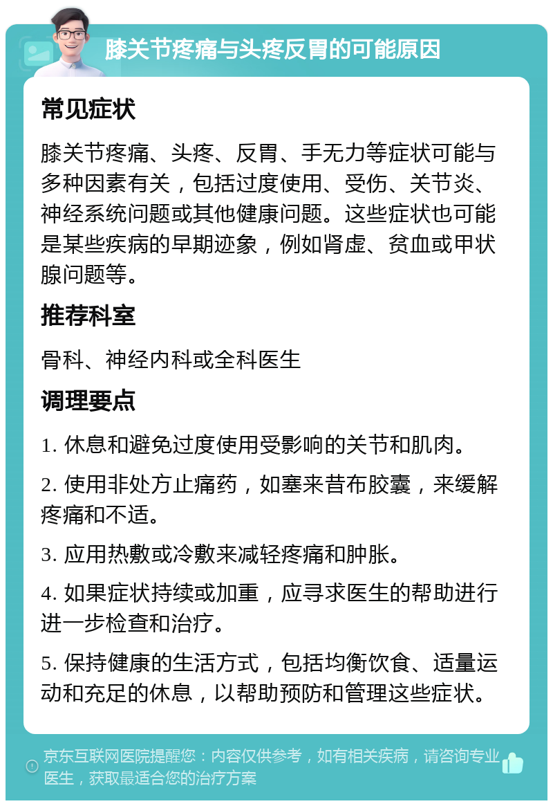 膝关节疼痛与头疼反胃的可能原因 常见症状 膝关节疼痛、头疼、反胃、手无力等症状可能与多种因素有关，包括过度使用、受伤、关节炎、神经系统问题或其他健康问题。这些症状也可能是某些疾病的早期迹象，例如肾虚、贫血或甲状腺问题等。 推荐科室 骨科、神经内科或全科医生 调理要点 1. 休息和避免过度使用受影响的关节和肌肉。 2. 使用非处方止痛药，如塞来昔布胶囊，来缓解疼痛和不适。 3. 应用热敷或冷敷来减轻疼痛和肿胀。 4. 如果症状持续或加重，应寻求医生的帮助进行进一步检查和治疗。 5. 保持健康的生活方式，包括均衡饮食、适量运动和充足的休息，以帮助预防和管理这些症状。