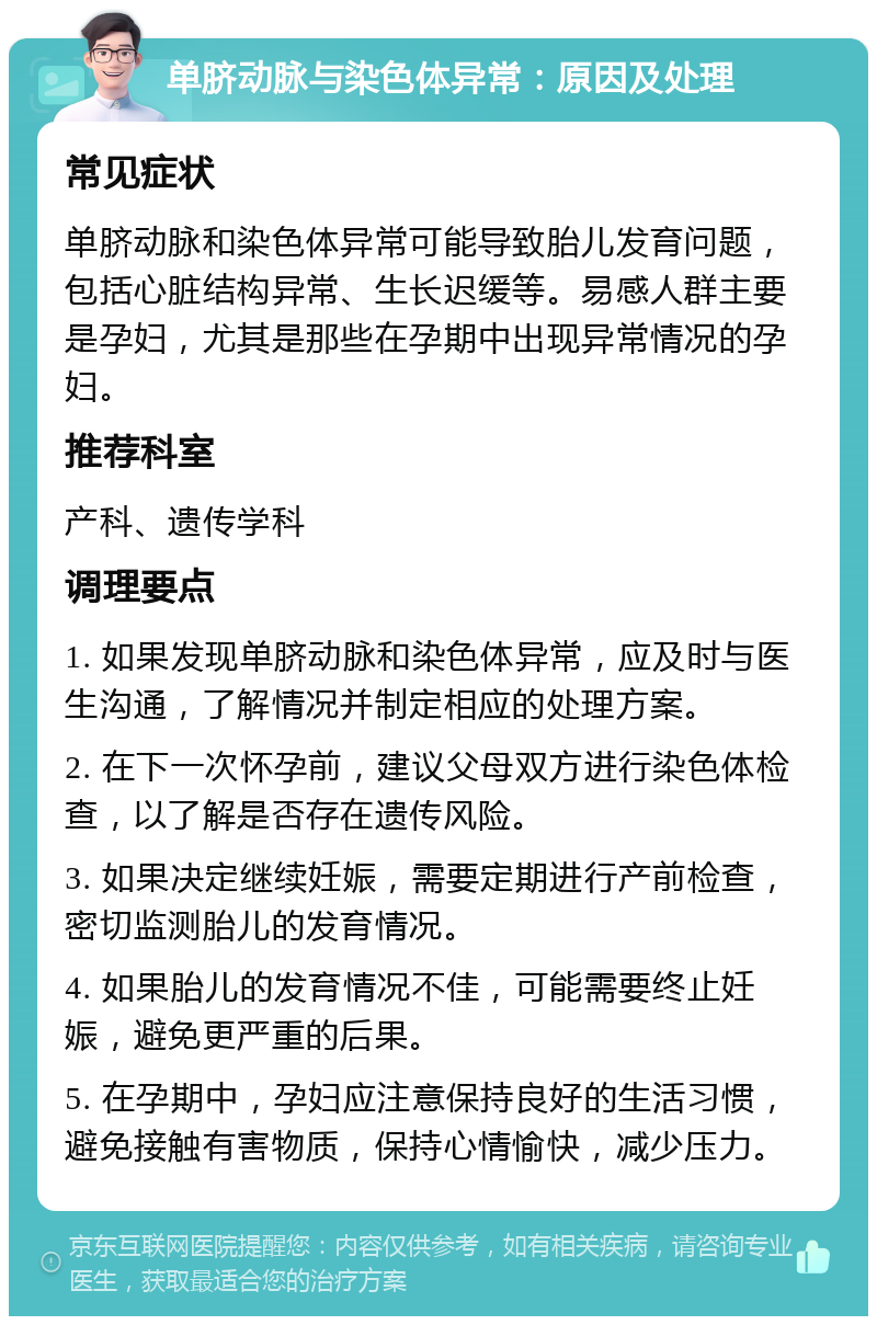 单脐动脉与染色体异常：原因及处理 常见症状 单脐动脉和染色体异常可能导致胎儿发育问题，包括心脏结构异常、生长迟缓等。易感人群主要是孕妇，尤其是那些在孕期中出现异常情况的孕妇。 推荐科室 产科、遗传学科 调理要点 1. 如果发现单脐动脉和染色体异常，应及时与医生沟通，了解情况并制定相应的处理方案。 2. 在下一次怀孕前，建议父母双方进行染色体检查，以了解是否存在遗传风险。 3. 如果决定继续妊娠，需要定期进行产前检查，密切监测胎儿的发育情况。 4. 如果胎儿的发育情况不佳，可能需要终止妊娠，避免更严重的后果。 5. 在孕期中，孕妇应注意保持良好的生活习惯，避免接触有害物质，保持心情愉快，减少压力。