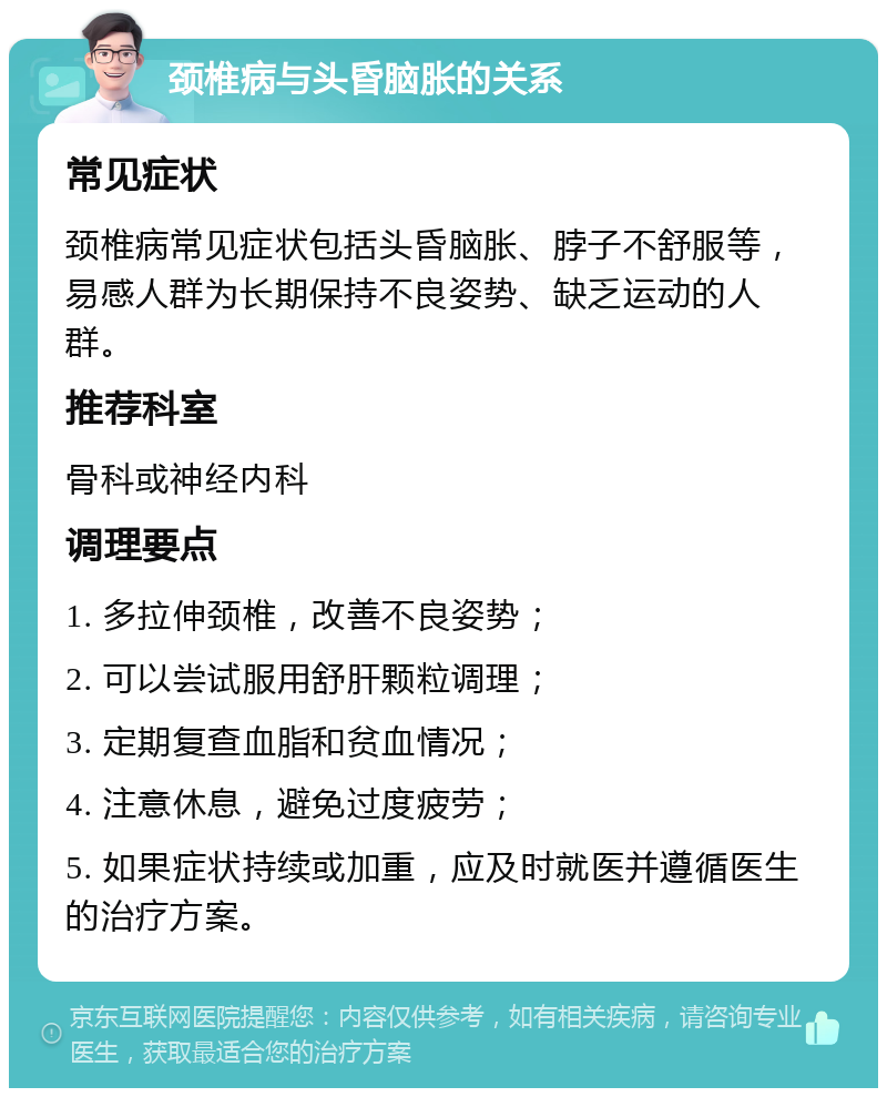 颈椎病与头昏脑胀的关系 常见症状 颈椎病常见症状包括头昏脑胀、脖子不舒服等，易感人群为长期保持不良姿势、缺乏运动的人群。 推荐科室 骨科或神经内科 调理要点 1. 多拉伸颈椎，改善不良姿势； 2. 可以尝试服用舒肝颗粒调理； 3. 定期复查血脂和贫血情况； 4. 注意休息，避免过度疲劳； 5. 如果症状持续或加重，应及时就医并遵循医生的治疗方案。