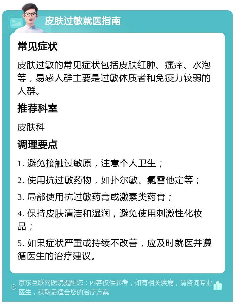 皮肤过敏就医指南 常见症状 皮肤过敏的常见症状包括皮肤红肿、瘙痒、水泡等，易感人群主要是过敏体质者和免疫力较弱的人群。 推荐科室 皮肤科 调理要点 1. 避免接触过敏原，注意个人卫生； 2. 使用抗过敏药物，如扑尔敏、氯雷他定等； 3. 局部使用抗过敏药膏或激素类药膏； 4. 保持皮肤清洁和湿润，避免使用刺激性化妆品； 5. 如果症状严重或持续不改善，应及时就医并遵循医生的治疗建议。