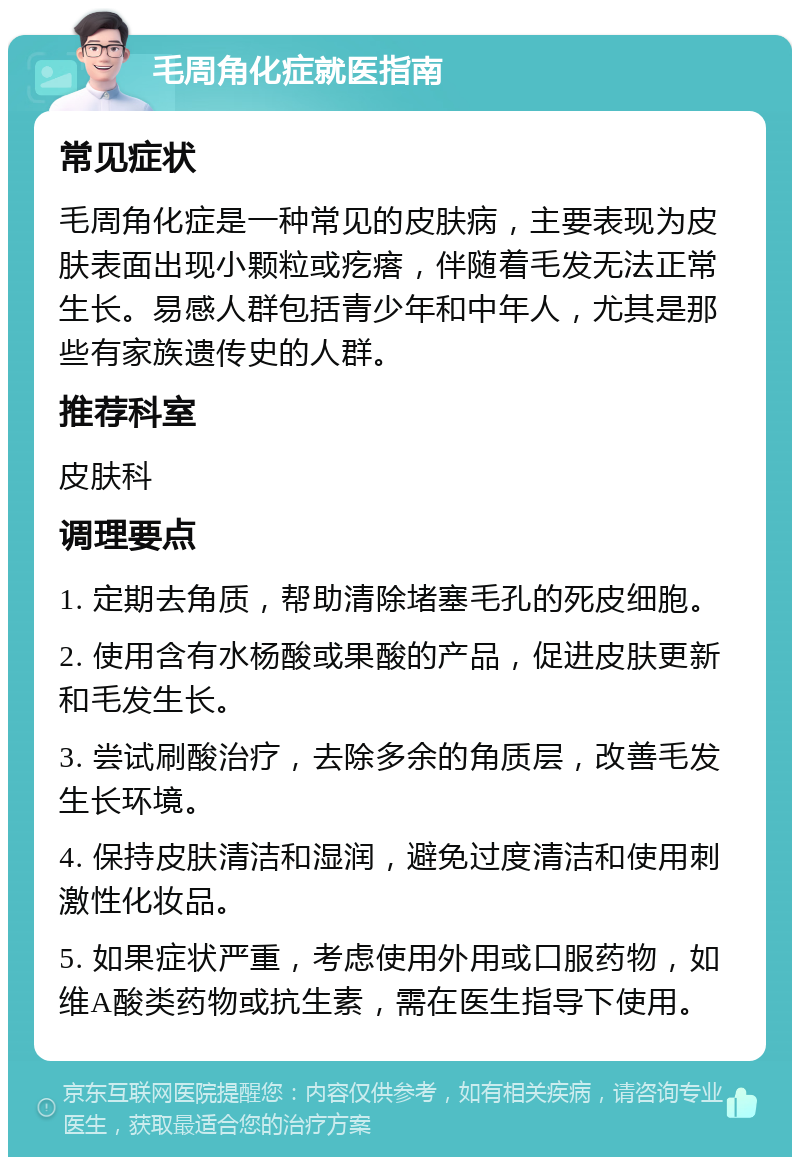 毛周角化症就医指南 常见症状 毛周角化症是一种常见的皮肤病，主要表现为皮肤表面出现小颗粒或疙瘩，伴随着毛发无法正常生长。易感人群包括青少年和中年人，尤其是那些有家族遗传史的人群。 推荐科室 皮肤科 调理要点 1. 定期去角质，帮助清除堵塞毛孔的死皮细胞。 2. 使用含有水杨酸或果酸的产品，促进皮肤更新和毛发生长。 3. 尝试刷酸治疗，去除多余的角质层，改善毛发生长环境。 4. 保持皮肤清洁和湿润，避免过度清洁和使用刺激性化妆品。 5. 如果症状严重，考虑使用外用或口服药物，如维A酸类药物或抗生素，需在医生指导下使用。