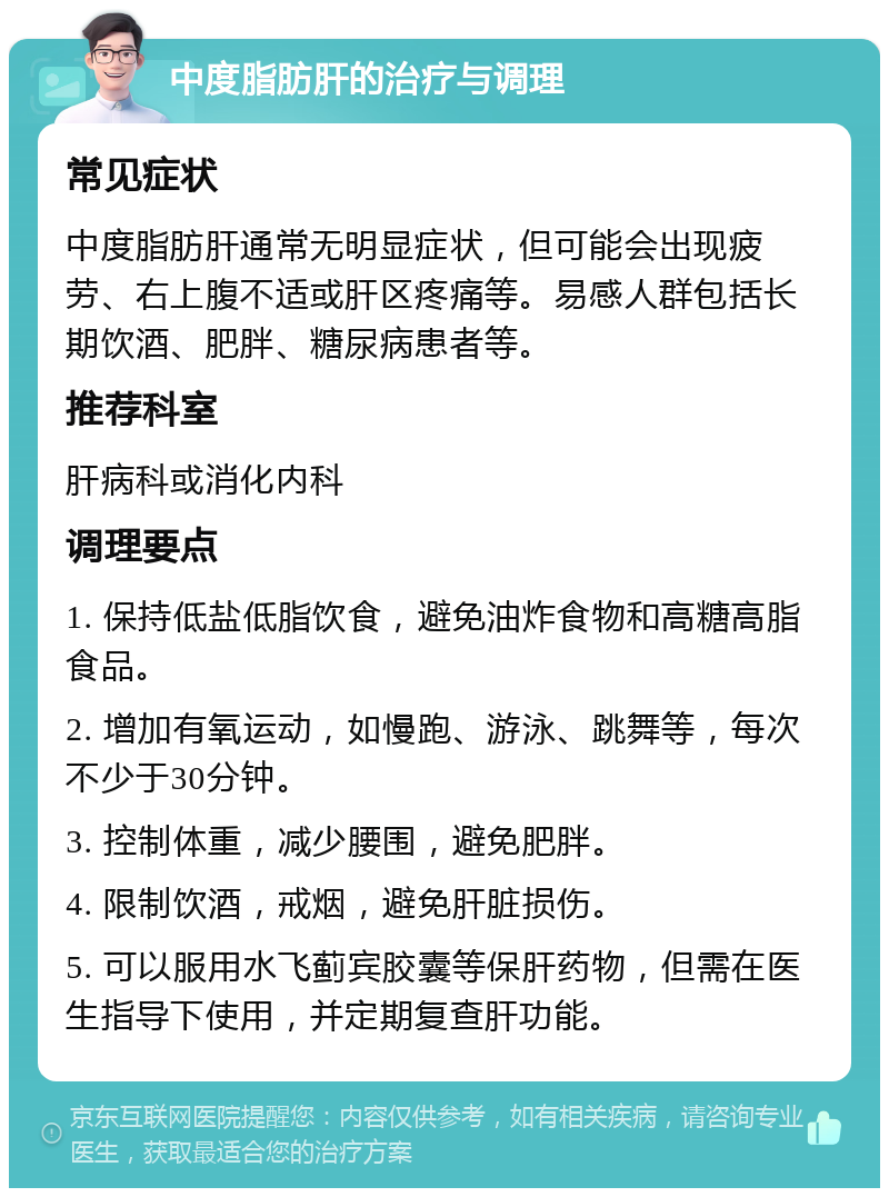 中度脂肪肝的治疗与调理 常见症状 中度脂肪肝通常无明显症状，但可能会出现疲劳、右上腹不适或肝区疼痛等。易感人群包括长期饮酒、肥胖、糖尿病患者等。 推荐科室 肝病科或消化内科 调理要点 1. 保持低盐低脂饮食，避免油炸食物和高糖高脂食品。 2. 增加有氧运动，如慢跑、游泳、跳舞等，每次不少于30分钟。 3. 控制体重，减少腰围，避免肥胖。 4. 限制饮酒，戒烟，避免肝脏损伤。 5. 可以服用水飞蓟宾胶囊等保肝药物，但需在医生指导下使用，并定期复查肝功能。