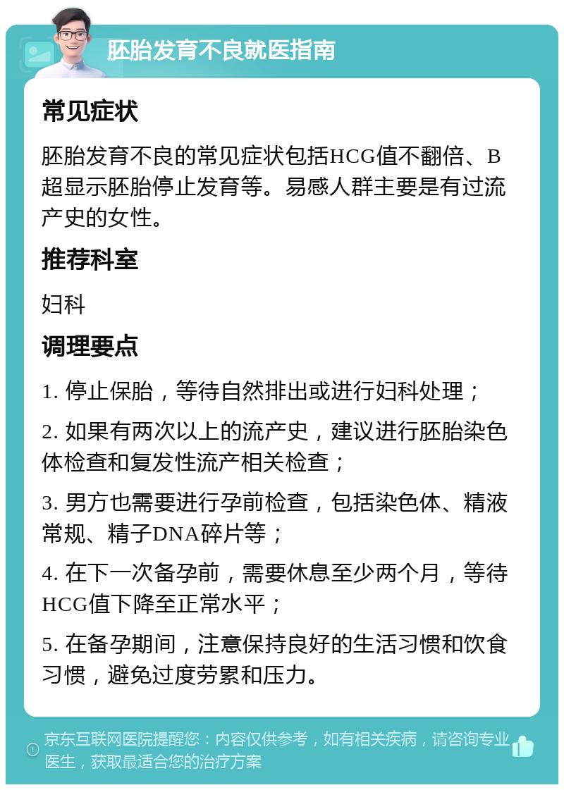 胚胎发育不良就医指南 常见症状 胚胎发育不良的常见症状包括HCG值不翻倍、B超显示胚胎停止发育等。易感人群主要是有过流产史的女性。 推荐科室 妇科 调理要点 1. 停止保胎，等待自然排出或进行妇科处理； 2. 如果有两次以上的流产史，建议进行胚胎染色体检查和复发性流产相关检查； 3. 男方也需要进行孕前检查，包括染色体、精液常规、精子DNA碎片等； 4. 在下一次备孕前，需要休息至少两个月，等待HCG值下降至正常水平； 5. 在备孕期间，注意保持良好的生活习惯和饮食习惯，避免过度劳累和压力。