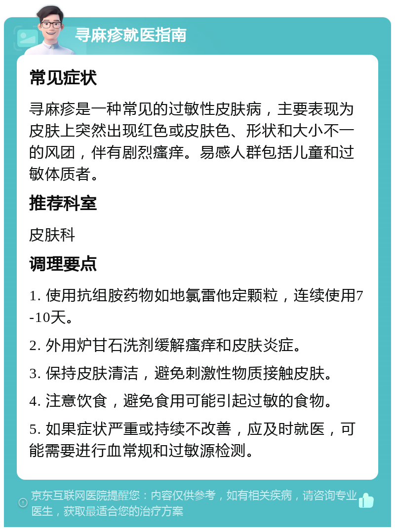 寻麻疹就医指南 常见症状 寻麻疹是一种常见的过敏性皮肤病，主要表现为皮肤上突然出现红色或皮肤色、形状和大小不一的风团，伴有剧烈瘙痒。易感人群包括儿童和过敏体质者。 推荐科室 皮肤科 调理要点 1. 使用抗组胺药物如地氯雷他定颗粒，连续使用7-10天。 2. 外用炉甘石洗剂缓解瘙痒和皮肤炎症。 3. 保持皮肤清洁，避免刺激性物质接触皮肤。 4. 注意饮食，避免食用可能引起过敏的食物。 5. 如果症状严重或持续不改善，应及时就医，可能需要进行血常规和过敏源检测。