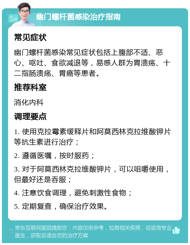 幽门螺杆菌感染治疗指南 常见症状 幽门螺杆菌感染常见症状包括上腹部不适、恶心、呕吐、食欲减退等，易感人群为胃溃疡、十二指肠溃疡、胃癌等患者。 推荐科室 消化内科 调理要点 1. 使用克拉霉素缓释片和阿莫西林克拉维酸钾片等抗生素进行治疗； 2. 遵循医嘱，按时服药； 3. 对于阿莫西林克拉维酸钾片，可以咀嚼使用，但最好还是吞服； 4. 注意饮食调理，避免刺激性食物； 5. 定期复查，确保治疗效果。