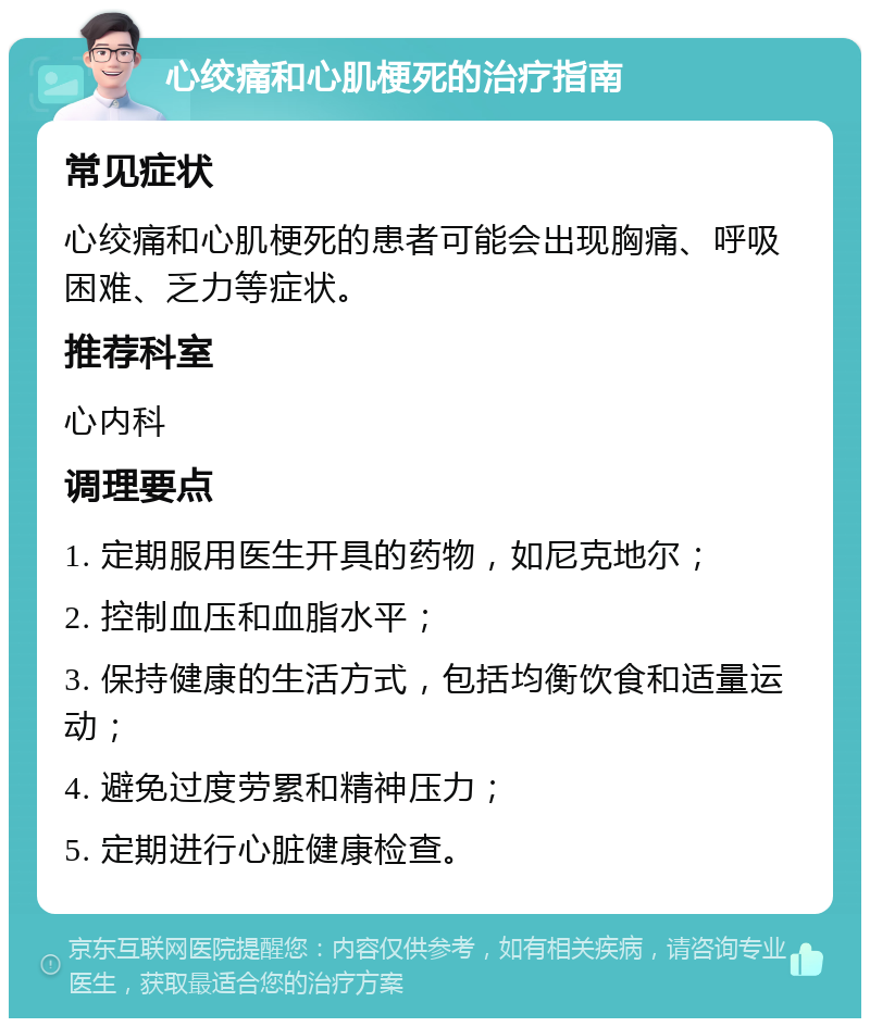 心绞痛和心肌梗死的治疗指南 常见症状 心绞痛和心肌梗死的患者可能会出现胸痛、呼吸困难、乏力等症状。 推荐科室 心内科 调理要点 1. 定期服用医生开具的药物，如尼克地尔； 2. 控制血压和血脂水平； 3. 保持健康的生活方式，包括均衡饮食和适量运动； 4. 避免过度劳累和精神压力； 5. 定期进行心脏健康检查。