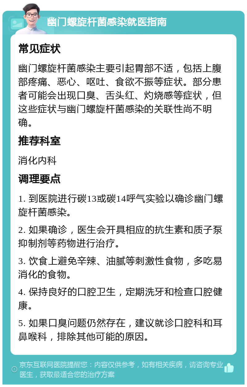 幽门螺旋杆菌感染就医指南 常见症状 幽门螺旋杆菌感染主要引起胃部不适，包括上腹部疼痛、恶心、呕吐、食欲不振等症状。部分患者可能会出现口臭、舌头红、灼烧感等症状，但这些症状与幽门螺旋杆菌感染的关联性尚不明确。 推荐科室 消化内科 调理要点 1. 到医院进行碳13或碳14呼气实验以确诊幽门螺旋杆菌感染。 2. 如果确诊，医生会开具相应的抗生素和质子泵抑制剂等药物进行治疗。 3. 饮食上避免辛辣、油腻等刺激性食物，多吃易消化的食物。 4. 保持良好的口腔卫生，定期洗牙和检查口腔健康。 5. 如果口臭问题仍然存在，建议就诊口腔科和耳鼻喉科，排除其他可能的原因。