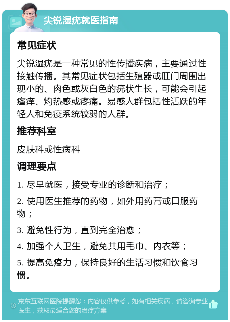 尖锐湿疣就医指南 常见症状 尖锐湿疣是一种常见的性传播疾病，主要通过性接触传播。其常见症状包括生殖器或肛门周围出现小的、肉色或灰白色的疣状生长，可能会引起瘙痒、灼热感或疼痛。易感人群包括性活跃的年轻人和免疫系统较弱的人群。 推荐科室 皮肤科或性病科 调理要点 1. 尽早就医，接受专业的诊断和治疗； 2. 使用医生推荐的药物，如外用药膏或口服药物； 3. 避免性行为，直到完全治愈； 4. 加强个人卫生，避免共用毛巾、内衣等； 5. 提高免疫力，保持良好的生活习惯和饮食习惯。