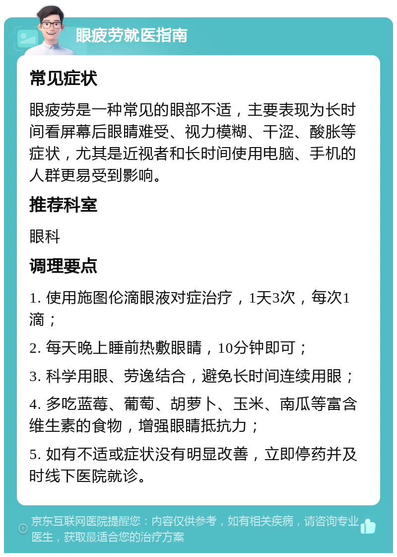 眼疲劳就医指南 常见症状 眼疲劳是一种常见的眼部不适，主要表现为长时间看屏幕后眼睛难受、视力模糊、干涩、酸胀等症状，尤其是近视者和长时间使用电脑、手机的人群更易受到影响。 推荐科室 眼科 调理要点 1. 使用施图伦滴眼液对症治疗，1天3次，每次1滴； 2. 每天晚上睡前热敷眼睛，10分钟即可； 3. 科学用眼、劳逸结合，避免长时间连续用眼； 4. 多吃蓝莓、葡萄、胡萝卜、玉米、南瓜等富含维生素的食物，增强眼睛抵抗力； 5. 如有不适或症状没有明显改善，立即停药并及时线下医院就诊。