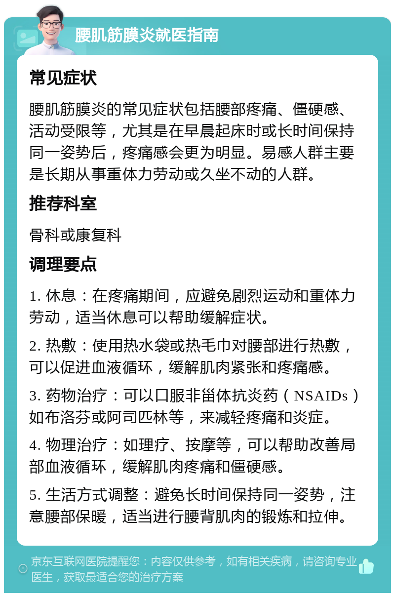 腰肌筋膜炎就医指南 常见症状 腰肌筋膜炎的常见症状包括腰部疼痛、僵硬感、活动受限等，尤其是在早晨起床时或长时间保持同一姿势后，疼痛感会更为明显。易感人群主要是长期从事重体力劳动或久坐不动的人群。 推荐科室 骨科或康复科 调理要点 1. 休息：在疼痛期间，应避免剧烈运动和重体力劳动，适当休息可以帮助缓解症状。 2. 热敷：使用热水袋或热毛巾对腰部进行热敷，可以促进血液循环，缓解肌肉紧张和疼痛感。 3. 药物治疗：可以口服非甾体抗炎药（NSAIDs）如布洛芬或阿司匹林等，来减轻疼痛和炎症。 4. 物理治疗：如理疗、按摩等，可以帮助改善局部血液循环，缓解肌肉疼痛和僵硬感。 5. 生活方式调整：避免长时间保持同一姿势，注意腰部保暖，适当进行腰背肌肉的锻炼和拉伸。