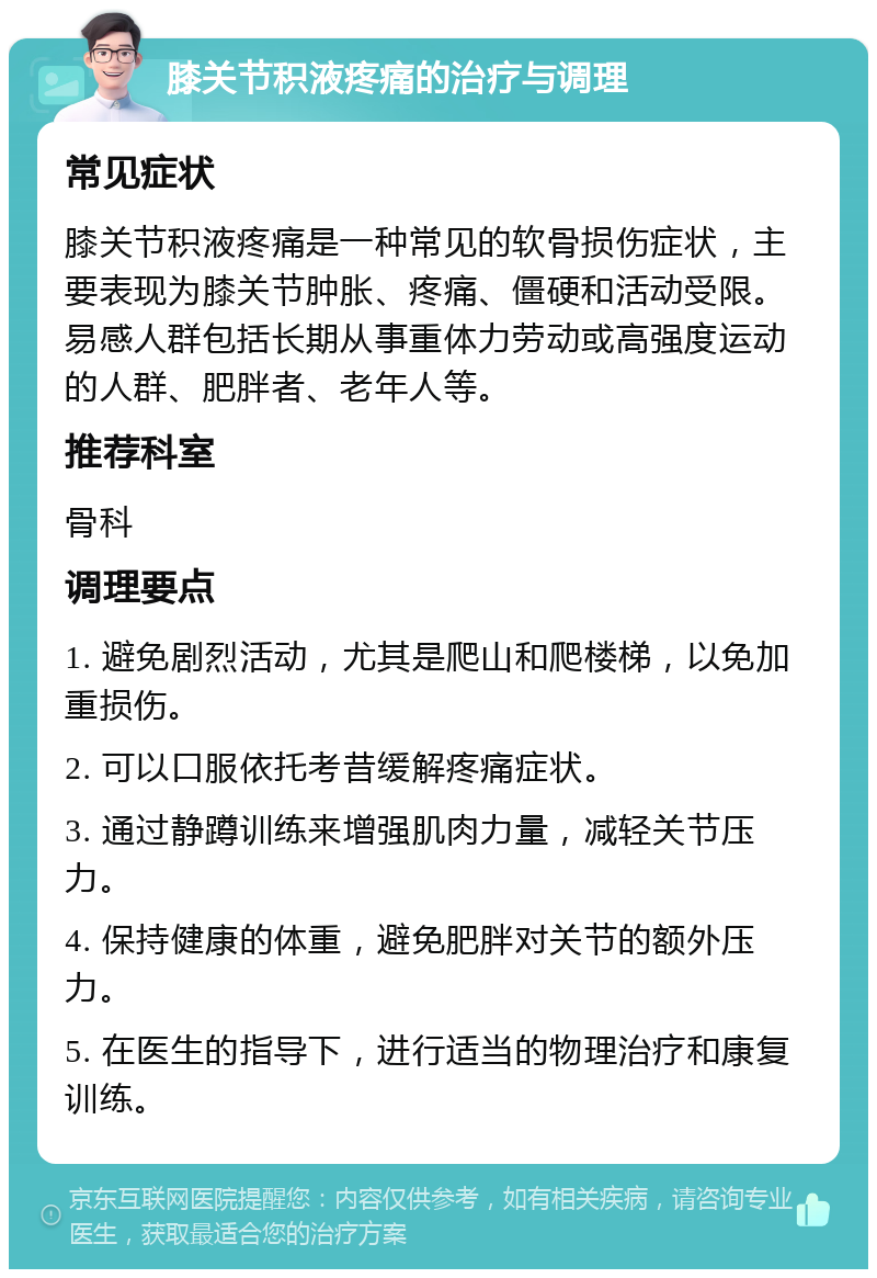 膝关节积液疼痛的治疗与调理 常见症状 膝关节积液疼痛是一种常见的软骨损伤症状，主要表现为膝关节肿胀、疼痛、僵硬和活动受限。易感人群包括长期从事重体力劳动或高强度运动的人群、肥胖者、老年人等。 推荐科室 骨科 调理要点 1. 避免剧烈活动，尤其是爬山和爬楼梯，以免加重损伤。 2. 可以口服依托考昔缓解疼痛症状。 3. 通过静蹲训练来增强肌肉力量，减轻关节压力。 4. 保持健康的体重，避免肥胖对关节的额外压力。 5. 在医生的指导下，进行适当的物理治疗和康复训练。