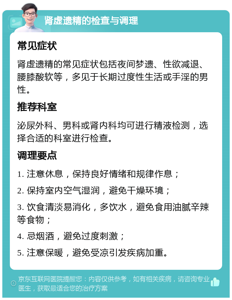 肾虚遗精的检查与调理 常见症状 肾虚遗精的常见症状包括夜间梦遗、性欲减退、腰膝酸软等，多见于长期过度性生活或手淫的男性。 推荐科室 泌尿外科、男科或肾内科均可进行精液检测，选择合适的科室进行检查。 调理要点 1. 注意休息，保持良好情绪和规律作息； 2. 保持室内空气湿润，避免干燥环境； 3. 饮食清淡易消化，多饮水，避免食用油腻辛辣等食物； 4. 忌烟酒，避免过度刺激； 5. 注意保暖，避免受凉引发疾病加重。