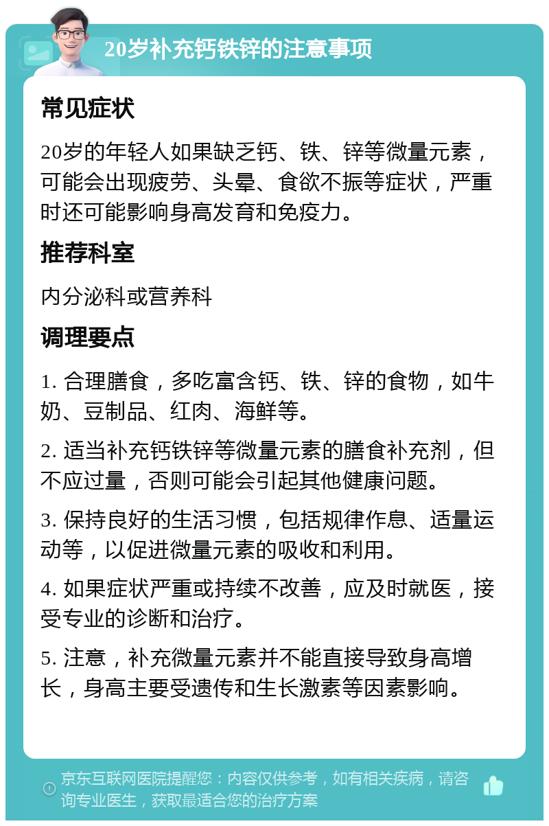 20岁补充钙铁锌的注意事项 常见症状 20岁的年轻人如果缺乏钙、铁、锌等微量元素，可能会出现疲劳、头晕、食欲不振等症状，严重时还可能影响身高发育和免疫力。 推荐科室 内分泌科或营养科 调理要点 1. 合理膳食，多吃富含钙、铁、锌的食物，如牛奶、豆制品、红肉、海鲜等。 2. 适当补充钙铁锌等微量元素的膳食补充剂，但不应过量，否则可能会引起其他健康问题。 3. 保持良好的生活习惯，包括规律作息、适量运动等，以促进微量元素的吸收和利用。 4. 如果症状严重或持续不改善，应及时就医，接受专业的诊断和治疗。 5. 注意，补充微量元素并不能直接导致身高增长，身高主要受遗传和生长激素等因素影响。