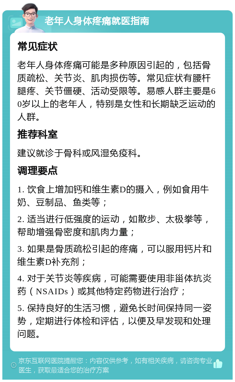 老年人身体疼痛就医指南 常见症状 老年人身体疼痛可能是多种原因引起的，包括骨质疏松、关节炎、肌肉损伤等。常见症状有腰杆腿疼、关节僵硬、活动受限等。易感人群主要是60岁以上的老年人，特别是女性和长期缺乏运动的人群。 推荐科室 建议就诊于骨科或风湿免疫科。 调理要点 1. 饮食上增加钙和维生素D的摄入，例如食用牛奶、豆制品、鱼类等； 2. 适当进行低强度的运动，如散步、太极拳等，帮助增强骨密度和肌肉力量； 3. 如果是骨质疏松引起的疼痛，可以服用钙片和维生素D补充剂； 4. 对于关节炎等疾病，可能需要使用非甾体抗炎药（NSAIDs）或其他特定药物进行治疗； 5. 保持良好的生活习惯，避免长时间保持同一姿势，定期进行体检和评估，以便及早发现和处理问题。