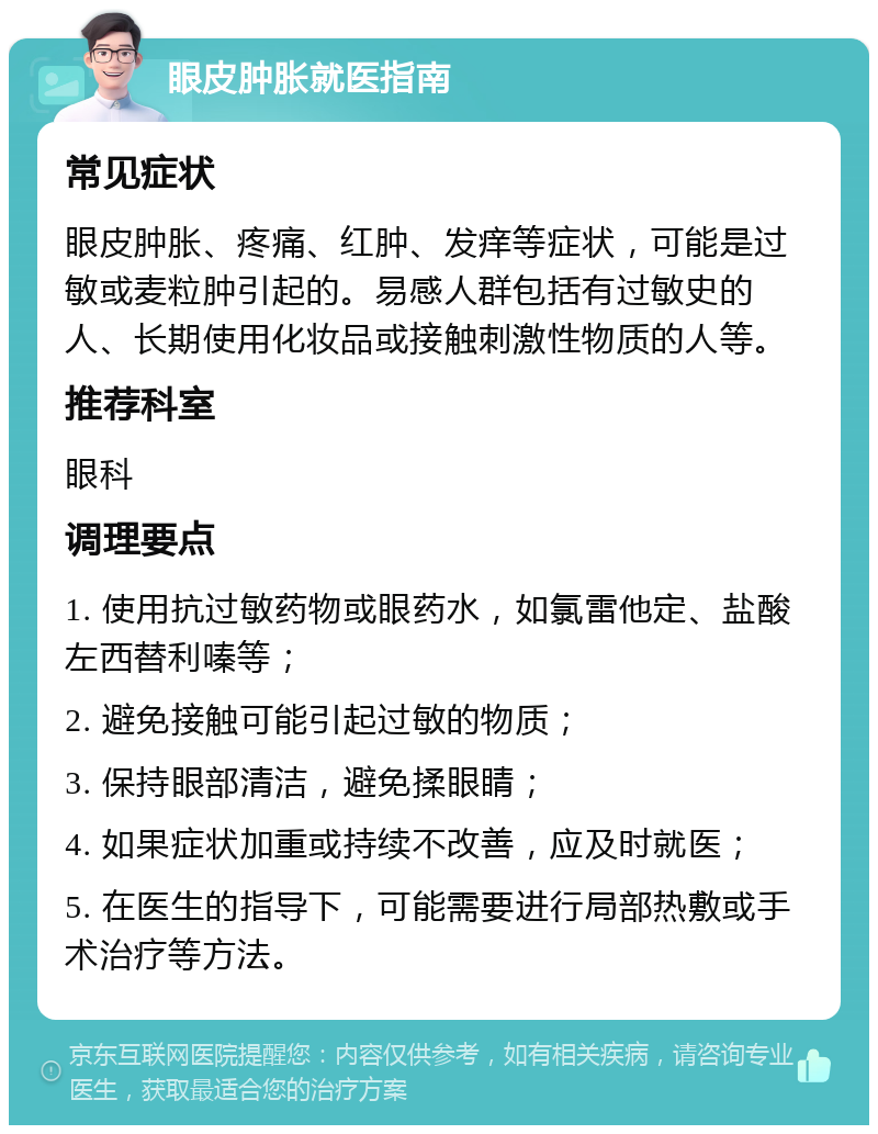 眼皮肿胀就医指南 常见症状 眼皮肿胀、疼痛、红肿、发痒等症状，可能是过敏或麦粒肿引起的。易感人群包括有过敏史的人、长期使用化妆品或接触刺激性物质的人等。 推荐科室 眼科 调理要点 1. 使用抗过敏药物或眼药水，如氯雷他定、盐酸左西替利嗪等； 2. 避免接触可能引起过敏的物质； 3. 保持眼部清洁，避免揉眼睛； 4. 如果症状加重或持续不改善，应及时就医； 5. 在医生的指导下，可能需要进行局部热敷或手术治疗等方法。