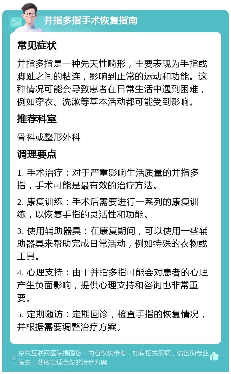 并指多指手术恢复指南 常见症状 并指多指是一种先天性畸形，主要表现为手指或脚趾之间的粘连，影响到正常的运动和功能。这种情况可能会导致患者在日常生活中遇到困难，例如穿衣、洗漱等基本活动都可能受到影响。 推荐科室 骨科或整形外科 调理要点 1. 手术治疗：对于严重影响生活质量的并指多指，手术可能是最有效的治疗方法。 2. 康复训练：手术后需要进行一系列的康复训练，以恢复手指的灵活性和功能。 3. 使用辅助器具：在康复期间，可以使用一些辅助器具来帮助完成日常活动，例如特殊的衣物或工具。 4. 心理支持：由于并指多指可能会对患者的心理产生负面影响，提供心理支持和咨询也非常重要。 5. 定期随访：定期回诊，检查手指的恢复情况，并根据需要调整治疗方案。