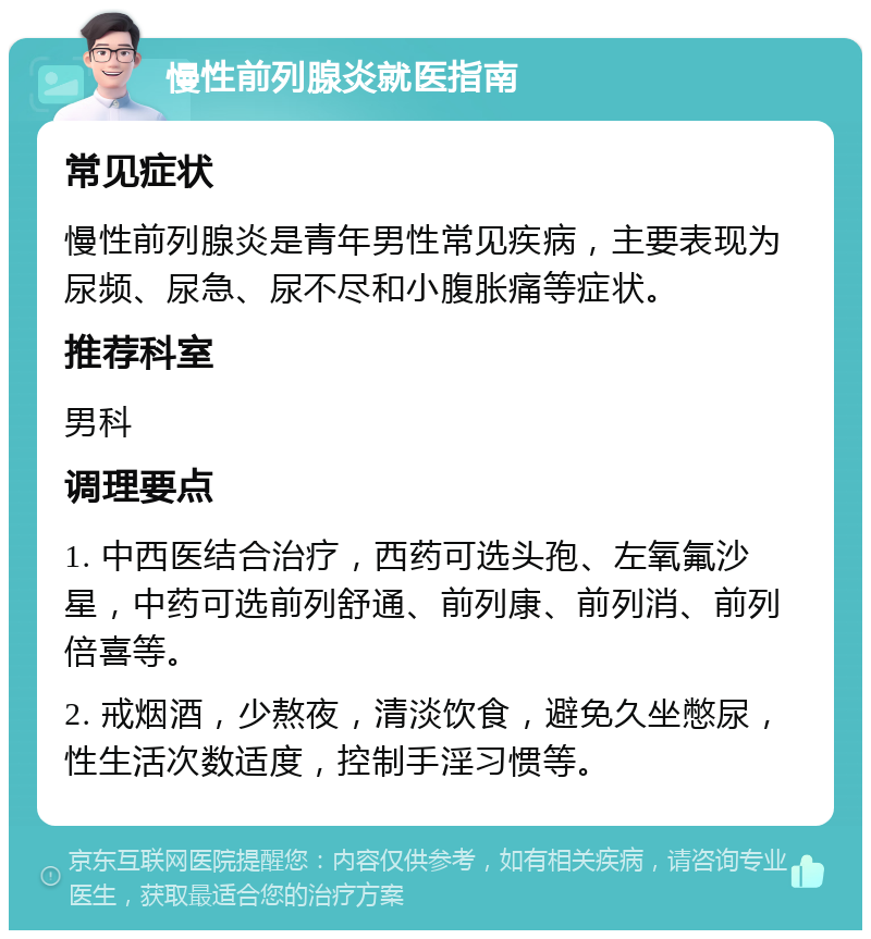 慢性前列腺炎就医指南 常见症状 慢性前列腺炎是青年男性常见疾病，主要表现为尿频、尿急、尿不尽和小腹胀痛等症状。 推荐科室 男科 调理要点 1. 中西医结合治疗，西药可选头孢、左氧氟沙星，中药可选前列舒通、前列康、前列消、前列倍喜等。 2. 戒烟酒，少熬夜，清淡饮食，避免久坐憋尿，性生活次数适度，控制手淫习惯等。