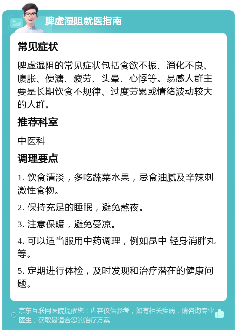 脾虚湿阻就医指南 常见症状 脾虚湿阻的常见症状包括食欲不振、消化不良、腹胀、便溏、疲劳、头晕、心悸等。易感人群主要是长期饮食不规律、过度劳累或情绪波动较大的人群。 推荐科室 中医科 调理要点 1. 饮食清淡，多吃蔬菜水果，忌食油腻及辛辣刺激性食物。 2. 保持充足的睡眠，避免熬夜。 3. 注意保暖，避免受凉。 4. 可以适当服用中药调理，例如昆中 轻身消胖丸等。 5. 定期进行体检，及时发现和治疗潜在的健康问题。