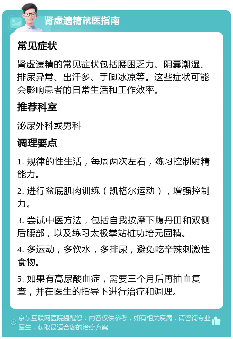 肾虚遗精就医指南 常见症状 肾虚遗精的常见症状包括腰困乏力、阴囊潮湿、排尿异常、出汗多、手脚冰凉等。这些症状可能会影响患者的日常生活和工作效率。 推荐科室 泌尿外科或男科 调理要点 1. 规律的性生活，每周两次左右，练习控制射精能力。 2. 进行盆底肌肉训练（凯格尔运动），增强控制力。 3. 尝试中医方法，包括自我按摩下腹丹田和双侧后腰部，以及练习太极拳站桩功培元固精。 4. 多运动，多饮水，多排尿，避免吃辛辣刺激性食物。 5. 如果有高尿酸血症，需要三个月后再抽血复查，并在医生的指导下进行治疗和调理。