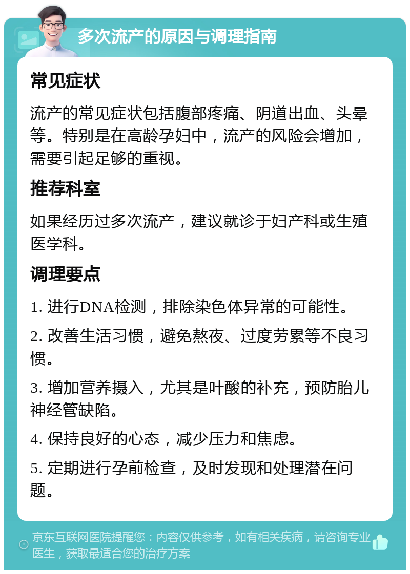 多次流产的原因与调理指南 常见症状 流产的常见症状包括腹部疼痛、阴道出血、头晕等。特别是在高龄孕妇中，流产的风险会增加，需要引起足够的重视。 推荐科室 如果经历过多次流产，建议就诊于妇产科或生殖医学科。 调理要点 1. 进行DNA检测，排除染色体异常的可能性。 2. 改善生活习惯，避免熬夜、过度劳累等不良习惯。 3. 增加营养摄入，尤其是叶酸的补充，预防胎儿神经管缺陷。 4. 保持良好的心态，减少压力和焦虑。 5. 定期进行孕前检查，及时发现和处理潜在问题。