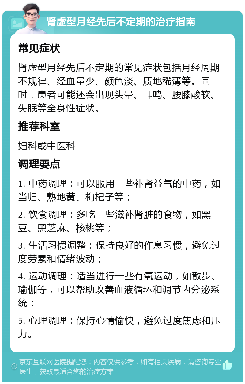 肾虚型月经先后不定期的治疗指南 常见症状 肾虚型月经先后不定期的常见症状包括月经周期不规律、经血量少、颜色淡、质地稀薄等。同时，患者可能还会出现头晕、耳鸣、腰膝酸软、失眠等全身性症状。 推荐科室 妇科或中医科 调理要点 1. 中药调理：可以服用一些补肾益气的中药，如当归、熟地黄、枸杞子等； 2. 饮食调理：多吃一些滋补肾脏的食物，如黑豆、黑芝麻、核桃等； 3. 生活习惯调整：保持良好的作息习惯，避免过度劳累和情绪波动； 4. 运动调理：适当进行一些有氧运动，如散步、瑜伽等，可以帮助改善血液循环和调节内分泌系统； 5. 心理调理：保持心情愉快，避免过度焦虑和压力。