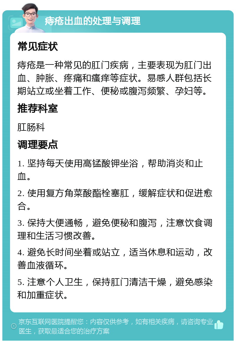 痔疮出血的处理与调理 常见症状 痔疮是一种常见的肛门疾病，主要表现为肛门出血、肿胀、疼痛和瘙痒等症状。易感人群包括长期站立或坐着工作、便秘或腹泻频繁、孕妇等。 推荐科室 肛肠科 调理要点 1. 坚持每天使用高锰酸钾坐浴，帮助消炎和止血。 2. 使用复方角菜酸酯栓塞肛，缓解症状和促进愈合。 3. 保持大便通畅，避免便秘和腹泻，注意饮食调理和生活习惯改善。 4. 避免长时间坐着或站立，适当休息和运动，改善血液循环。 5. 注意个人卫生，保持肛门清洁干燥，避免感染和加重症状。