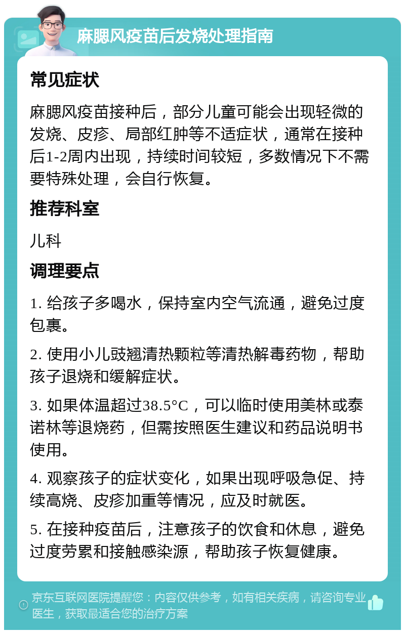 麻腮风疫苗后发烧处理指南 常见症状 麻腮风疫苗接种后，部分儿童可能会出现轻微的发烧、皮疹、局部红肿等不适症状，通常在接种后1-2周内出现，持续时间较短，多数情况下不需要特殊处理，会自行恢复。 推荐科室 儿科 调理要点 1. 给孩子多喝水，保持室内空气流通，避免过度包裹。 2. 使用小儿豉翘清热颗粒等清热解毒药物，帮助孩子退烧和缓解症状。 3. 如果体温超过38.5°C，可以临时使用美林或泰诺林等退烧药，但需按照医生建议和药品说明书使用。 4. 观察孩子的症状变化，如果出现呼吸急促、持续高烧、皮疹加重等情况，应及时就医。 5. 在接种疫苗后，注意孩子的饮食和休息，避免过度劳累和接触感染源，帮助孩子恢复健康。