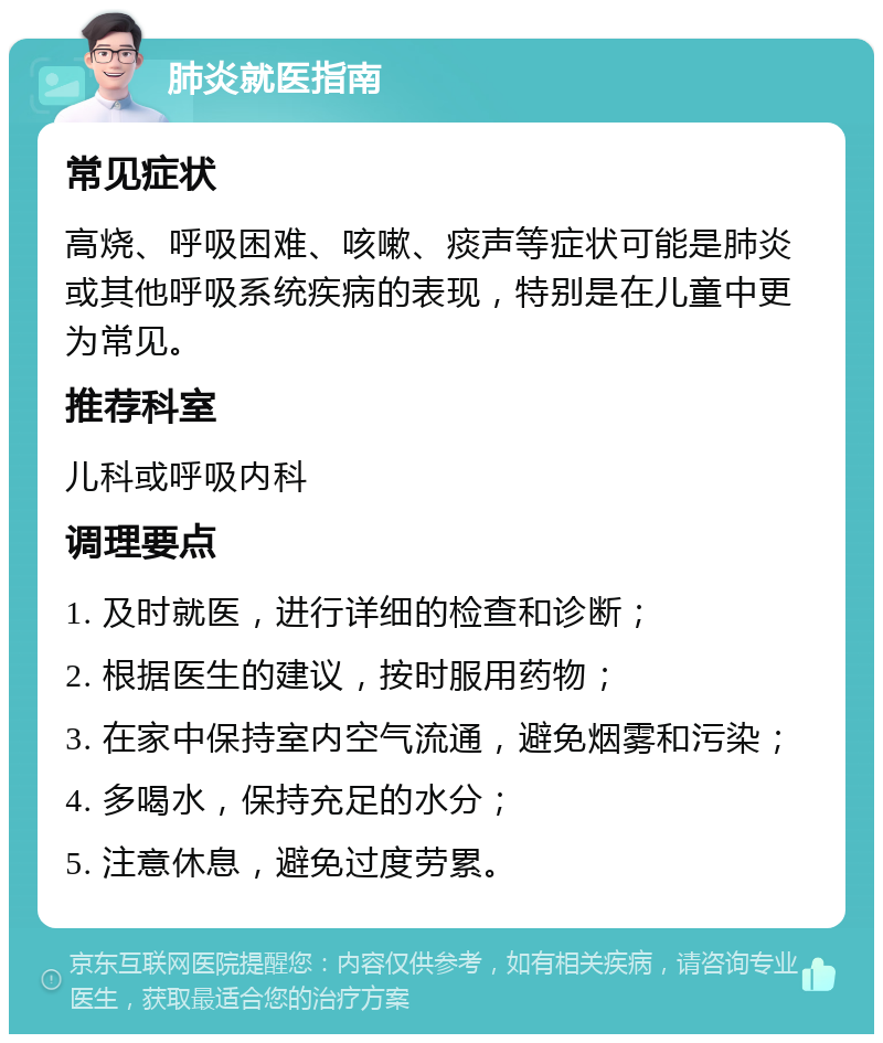 肺炎就医指南 常见症状 高烧、呼吸困难、咳嗽、痰声等症状可能是肺炎或其他呼吸系统疾病的表现，特别是在儿童中更为常见。 推荐科室 儿科或呼吸内科 调理要点 1. 及时就医，进行详细的检查和诊断； 2. 根据医生的建议，按时服用药物； 3. 在家中保持室内空气流通，避免烟雾和污染； 4. 多喝水，保持充足的水分； 5. 注意休息，避免过度劳累。