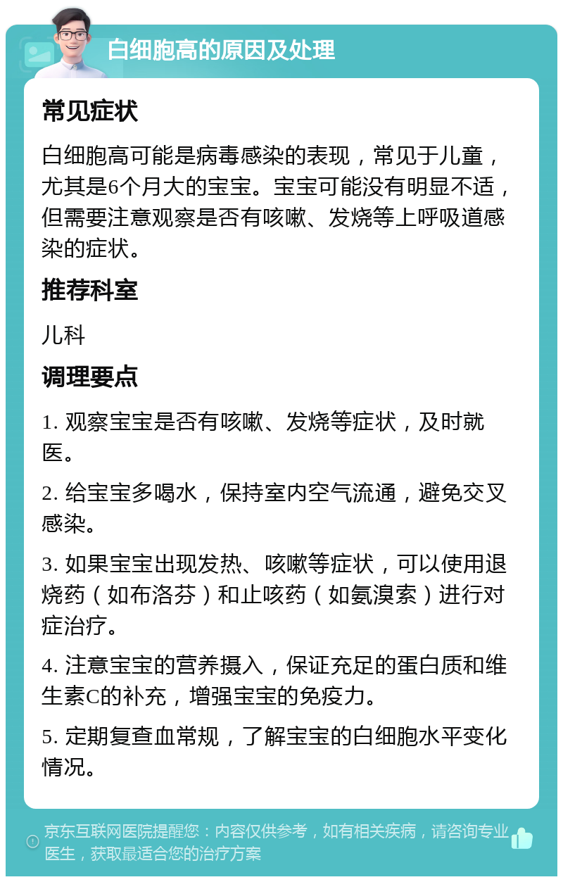 白细胞高的原因及处理 常见症状 白细胞高可能是病毒感染的表现，常见于儿童，尤其是6个月大的宝宝。宝宝可能没有明显不适，但需要注意观察是否有咳嗽、发烧等上呼吸道感染的症状。 推荐科室 儿科 调理要点 1. 观察宝宝是否有咳嗽、发烧等症状，及时就医。 2. 给宝宝多喝水，保持室内空气流通，避免交叉感染。 3. 如果宝宝出现发热、咳嗽等症状，可以使用退烧药（如布洛芬）和止咳药（如氨溴索）进行对症治疗。 4. 注意宝宝的营养摄入，保证充足的蛋白质和维生素C的补充，增强宝宝的免疫力。 5. 定期复查血常规，了解宝宝的白细胞水平变化情况。