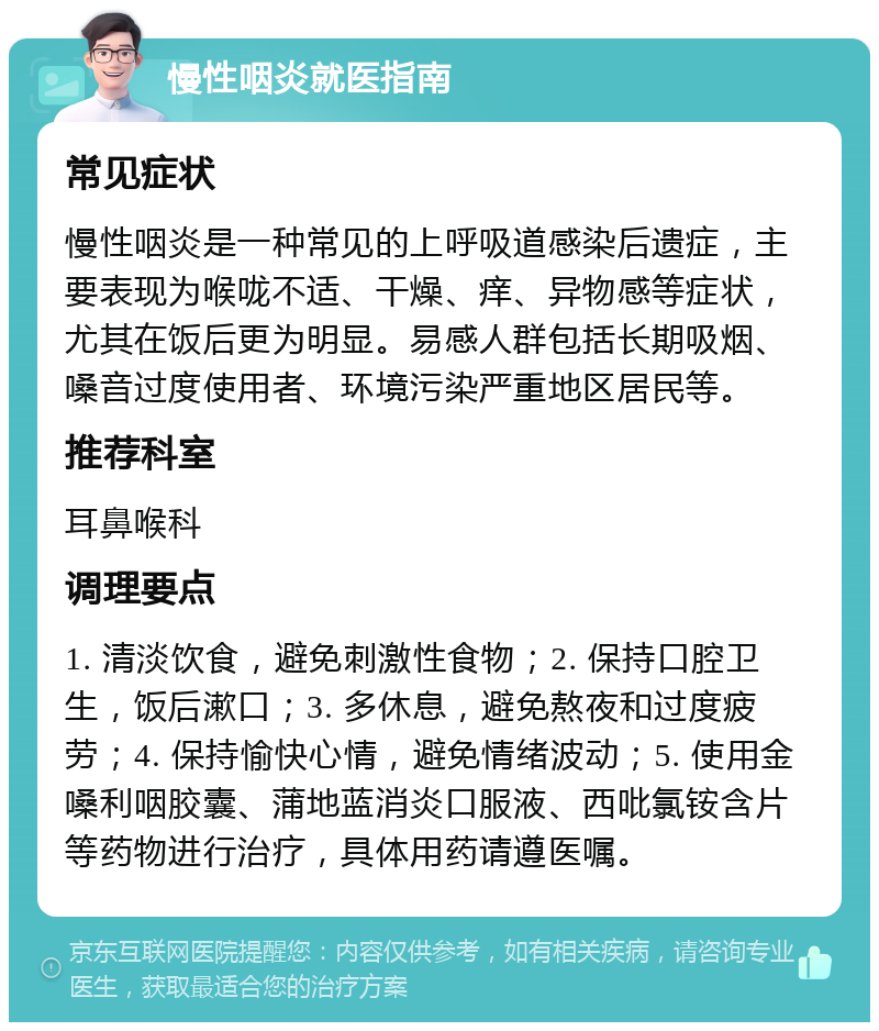 慢性咽炎就医指南 常见症状 慢性咽炎是一种常见的上呼吸道感染后遗症，主要表现为喉咙不适、干燥、痒、异物感等症状，尤其在饭后更为明显。易感人群包括长期吸烟、嗓音过度使用者、环境污染严重地区居民等。 推荐科室 耳鼻喉科 调理要点 1. 清淡饮食，避免刺激性食物；2. 保持口腔卫生，饭后漱口；3. 多休息，避免熬夜和过度疲劳；4. 保持愉快心情，避免情绪波动；5. 使用金嗓利咽胶囊、蒲地蓝消炎口服液、西吡氯铵含片等药物进行治疗，具体用药请遵医嘱。