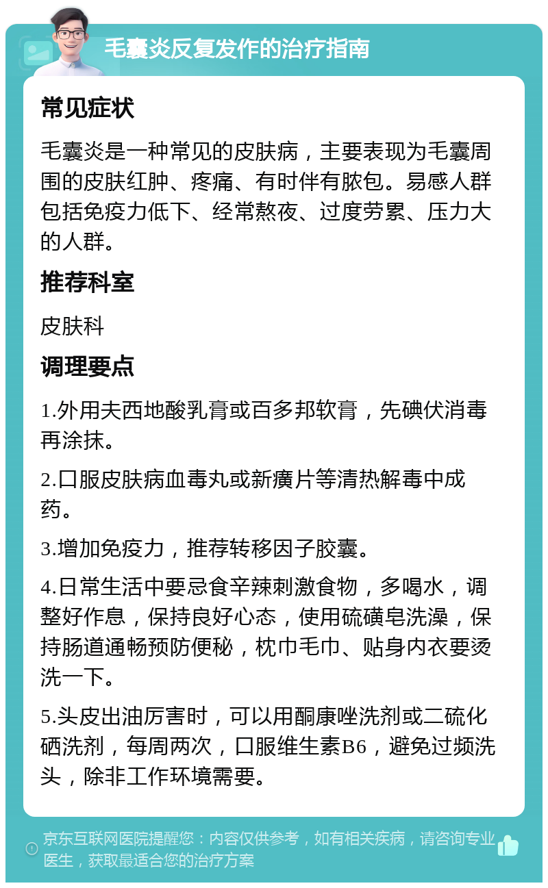 毛囊炎反复发作的治疗指南 常见症状 毛囊炎是一种常见的皮肤病，主要表现为毛囊周围的皮肤红肿、疼痛、有时伴有脓包。易感人群包括免疫力低下、经常熬夜、过度劳累、压力大的人群。 推荐科室 皮肤科 调理要点 1.外用夫西地酸乳膏或百多邦软膏，先碘伏消毒再涂抹。 2.口服皮肤病血毒丸或新癀片等清热解毒中成药。 3.增加免疫力，推荐转移因子胶囊。 4.日常生活中要忌食辛辣刺激食物，多喝水，调整好作息，保持良好心态，使用硫磺皂洗澡，保持肠道通畅预防便秘，枕巾毛巾、贴身内衣要烫洗一下。 5.头皮出油厉害时，可以用酮康唑洗剂或二硫化硒洗剂，每周两次，口服维生素B6，避免过频洗头，除非工作环境需要。